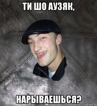 ти шо аузяк, нарываешься?