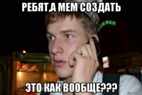 ребят,а мем создать это как вообще???
