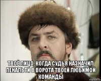  твоё лицо, когда судья назначил пенальти в ворота твоей любимой команды