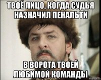 твоё лицо, когда судья назначил пенальти в ворота твоей любимой команды