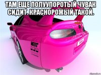 там еще полуупоротый чувак сидит. краснорожый такой. 