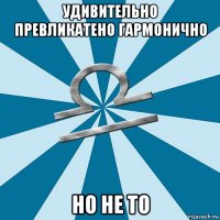 удивительно превликатено гармонично но не то