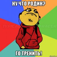 ну что родин? го тренить!