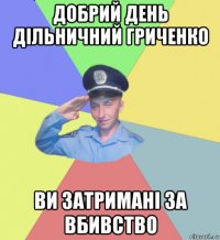 добрий день дільничний гриченко ви затримані за вбивство