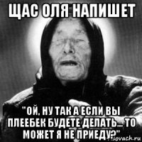 щас оля напишет "ой, ну так а если вы плеебек будете делать... то может я не приеду?"