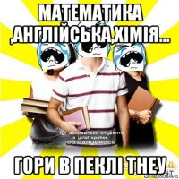 математика ,англійська,хімія... гори в пеклі тнеу