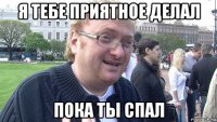 я тебе приятное делал пока ты спал
