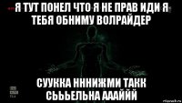 я тут понел что я не прав иди я тебя обниму волрайдер суукка нннижми такк сьььельна аааййй