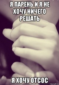 я парень и я не хочу ничего решать я хочу отсос