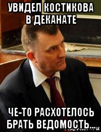 увидел костикова в деканате че-то расхотелось брать ведомость...
