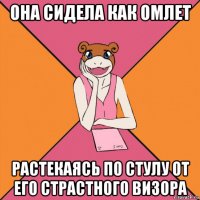 она сидела как омлет растекаясь по стулу от его страстного визора