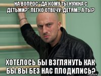 на вопрос "да кому ты нужна с детьми?" легко отвечу: детям… а ты? хотелось бы взглянуть как бы вы без нас плодились?