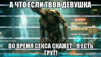 а что если твоя девушка во время секса скажет - я есть грут!