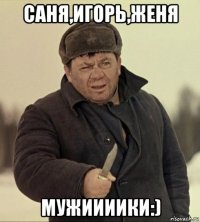 саня,игорь,женя мужиииики:)