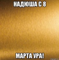 надюша с 8 марта ура!