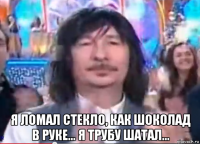  я ломал стекло, как шоколад в руке... я трубу шатал...
