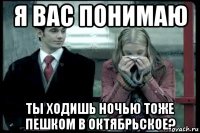 я вас понимаю ты ходишь ночью тоже пешком в октябрьское?