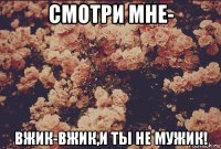 смотри мне- вжик-вжик,и ты не мужик!