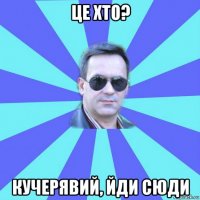 це хто? кучерявий, йди сюди