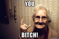you bitch!