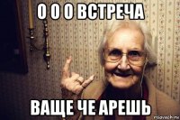 о о о встреча ваще че арешь