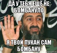 да у тебя ещё не бомбануло я твой пукан сам бомбану