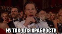  ну так для храбрости