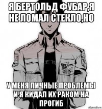я бертольд фубар,я не ломал стекло,но у меня личные проблемы и я кидал их раком на прогиб