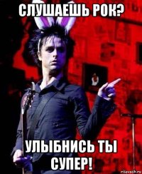 слушаешь рок? улыбнись ты супер!