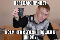 передаю привет всем кто сегодня пошел в школу