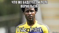что же будет если пеле вернеться? í ¼í¿í ½í±£