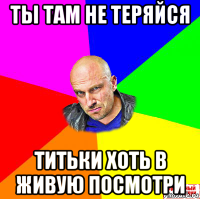 ты там не теряйся титьки хоть в живую посмотри