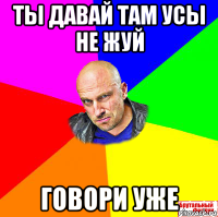ты давай там усы не жуй говори уже