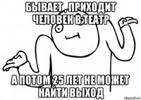 бывает , приходит человек в театр а потом 25 лет не может найти выход