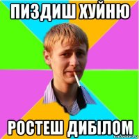 пиздиш хуйню ростеш дибілом