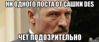 ни одного поста от сашки des чет подозрительно