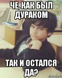 че, как был дураком так и остался да?