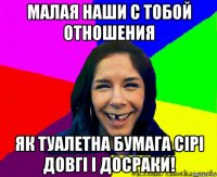 малая наши с тобой отношения як туалетна бумага сiрi довгi i досраки!