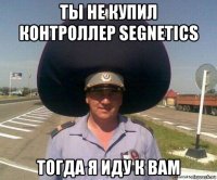 ты не купил контроллер segnetics тогда я иду к вам
