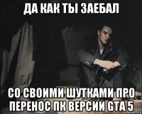 да как ты заебал со своими шутками про перенос пк версии gta 5