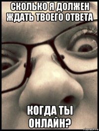 сколько я должен ждать твоего ответа когда ты онлайн?