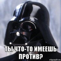  ты что-то имеешь против?