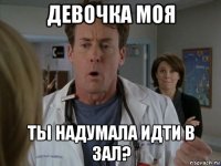 девочка моя ты надумала идти в зал?