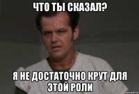 что ты сказал? я не достаточно крут для этой роли