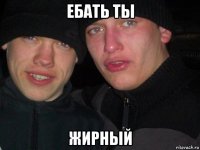 ебать ты жирный