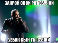 закрой свой рот ебучий уёбак сын ты сучий