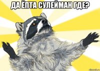 да ёпта сулейман где? 