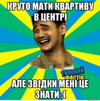 круто мати квартиву в центрі але звідки мені це знати :(