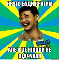 круто буди крутим але я це ніколи не відчував