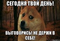 сегодня твой день! выговорись! не держи в себе!